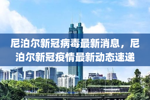 尼泊爾新冠病毒最新消息，尼泊爾新冠疫情最新動(dòng)態(tài)速遞