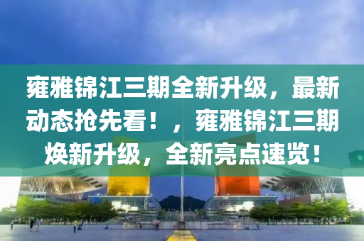 雍雅錦江三期全新升級，最新動態(tài)搶先看！，雍雅錦江三期煥新升級，全新亮點速覽！