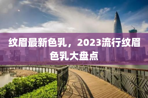 紋眉最新色乳，2023流行紋眉色乳大盤點