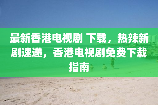 最新香港電視劇 下載，熱辣新劇速遞，香港電視劇免費下載指南