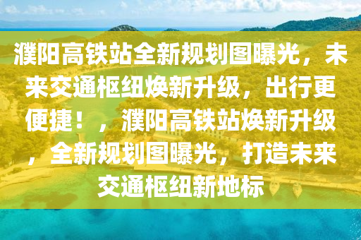 濮陽高鐵站全新規(guī)劃圖曝光，未來交通樞紐煥新升級(jí)，出行更便捷！，濮陽高鐵站煥新升級(jí)，全新規(guī)劃圖曝光，打造未來交通樞紐新地標(biāo)