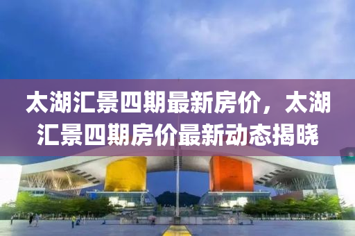太湖匯景四期最新房價，太湖匯景四期房價最新動態(tài)揭曉