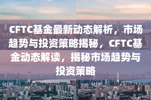 CFTC基金最新動(dòng)態(tài)解析，市場趨勢與投資策略揭秘，CFTC基金動(dòng)態(tài)解讀，揭秘市場趨勢與投資策略