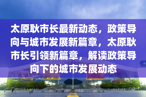 太原耿市長(zhǎng)最新動(dòng)態(tài)，政策導(dǎo)向與城市發(fā)展新篇章，太原耿市長(zhǎng)引領(lǐng)新篇章，解讀政策導(dǎo)向下的城市發(fā)展動(dòng)態(tài)