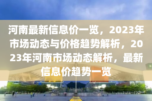河南最新信息價(jià)一覽，2023年市場(chǎng)動(dòng)態(tài)與價(jià)格趨勢(shì)解析，2023年河南市場(chǎng)動(dòng)態(tài)解析，最新信息價(jià)趨勢(shì)一覽