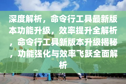 深度解析，命令行工具最新版本功能升級，效率提升全解析，命令行工具新版本升級揭秘，功能強化與效率飛躍全面解析