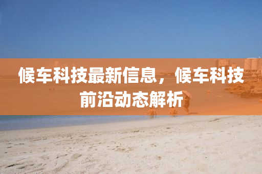 候車科技最新信息，候車科技前沿動態(tài)解析
