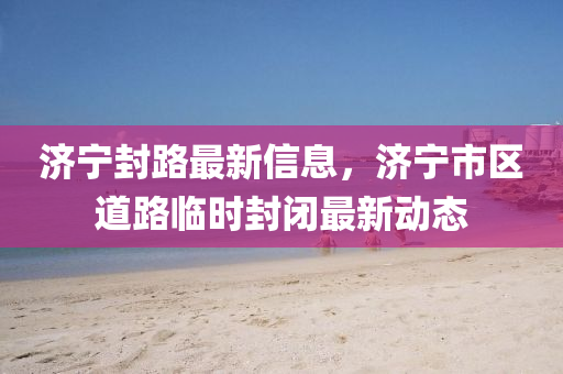 濟寧封路最新信息，濟寧市區(qū)道路臨時封閉最新動態(tài)