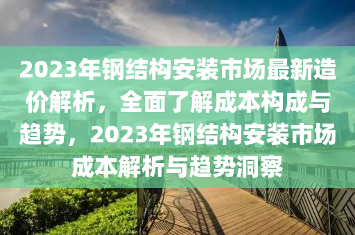 2023年鋼結(jié)構(gòu)安裝市場最新造價(jià)解析，全面了解成本構(gòu)成與趨勢，2023年鋼結(jié)構(gòu)安裝市場成本解析與趨勢洞察