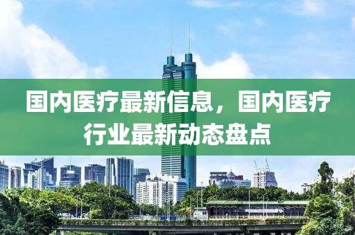 國內醫(yī)療最新信息，國內醫(yī)療行業(yè)最新動態(tài)盤點