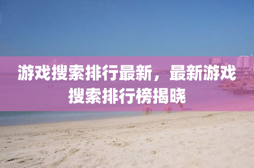 游戲搜索排行最新，最新游戲搜索排行榜揭曉
