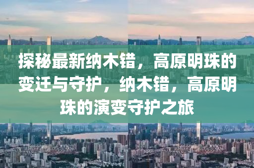 探秘最新納木錯(cuò)，高原明珠的變遷與守護(hù)，納木錯(cuò)，高原明珠的演變守護(hù)之旅