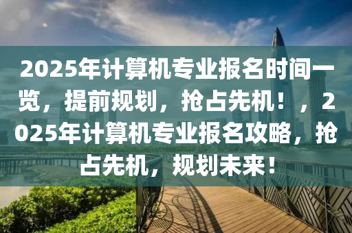 2025年計(jì)算機(jī)專業(yè)報(bào)名時(shí)間一覽，提前規(guī)劃，搶占先機(jī)！，2025年計(jì)算機(jī)專業(yè)報(bào)名攻略，搶占先機(jī)，規(guī)劃未來(lái)！