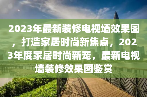 2023年最新裝修電視墻效果圖，打造家居時尚新焦點，2023年度家居時尚新寵，最新電視墻裝修效果圖鑒賞