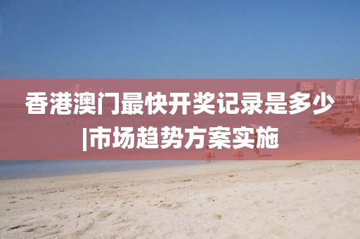 香港澳門最快開獎記錄是多少|(zhì)市場趨勢方案實施
