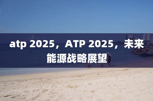atp 2025，ATP 2025，未來能源戰(zhàn)略展望