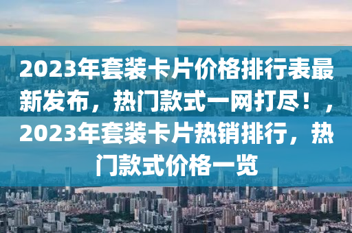 2023年套裝卡片價格排行表最新發(fā)布，熱門款式一網(wǎng)打盡！，2023年套裝卡片熱銷排行，熱門款式價格一覽