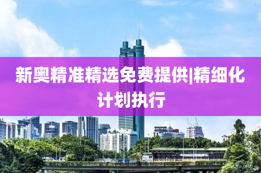 新奧精準(zhǔn)精選免費(fèi)提供|精細(xì)化計(jì)劃執(zhí)行