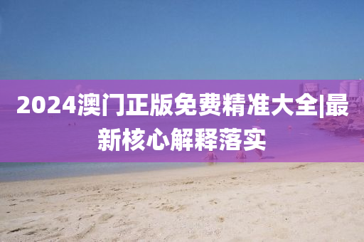 2024澳門正版免費(fèi)精準(zhǔn)大全|最新核心解釋落實(shí)
