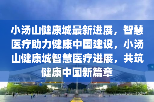 小湯山健康城最新進展，智慧醫(yī)療助力健康中國建設(shè)，小湯山健康城智慧醫(yī)療進展，共筑健康中國新篇章