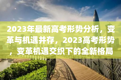 2023年最新高考形勢(shì)分析，變革與機(jī)遇并存，2023高考形勢(shì)，變革機(jī)遇交織下的全新格局