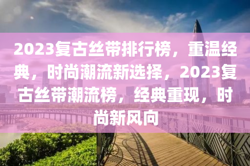 2023復古絲帶排行榜，重溫經(jīng)典，時尚潮流新選擇，2023復古絲帶潮流榜，經(jīng)典重現(xiàn)，時尚新風向