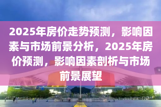 2025年房?jī)r(jià)走勢(shì)預(yù)測(cè)，影響因素與市場(chǎng)前景分析，2025年房?jī)r(jià)預(yù)測(cè)，影響因素剖析與市場(chǎng)前景展望