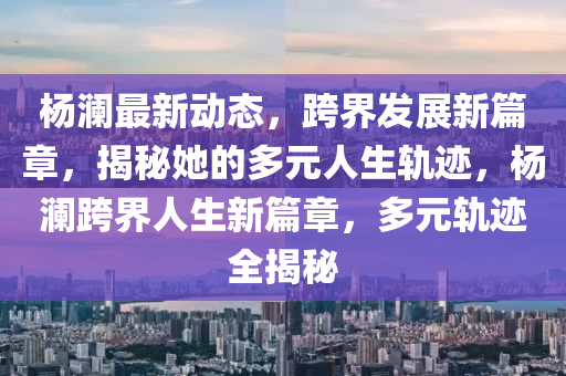 楊瀾最新動態(tài)，跨界發(fā)展新篇章，揭秘她的多元人生軌跡，楊瀾跨界人生新篇章，多元軌跡全揭秘
