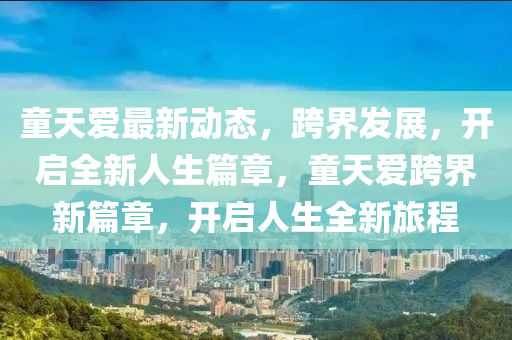 童天愛最新動態(tài)，跨界發(fā)展，開啟全新人生篇章，童天愛跨界新篇章，開啟人生全新旅程