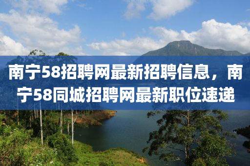 南寧58招聘網(wǎng)最新招聘信息，南寧58同城招聘網(wǎng)最新職位速遞