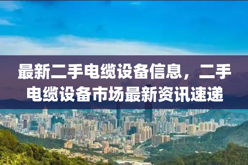 最新二手電纜設(shè)備信息，二手電纜設(shè)備市場(chǎng)最新資訊速遞