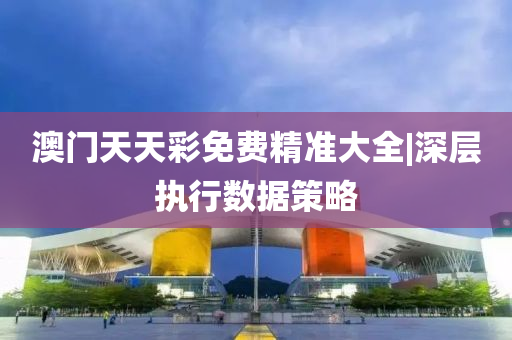 澳門天天彩免費(fèi)精準(zhǔn)大全|深層執(zhí)行數(shù)據(jù)策略