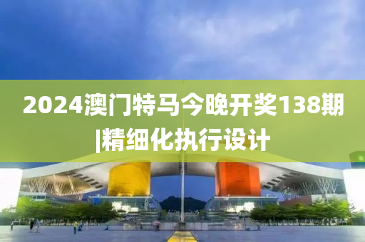 2024澳門特馬今晚開獎138期|精細化執(zhí)行設(shè)計