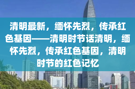 清明最新，緬懷先烈，傳承紅色基因——清明時節(jié)話清明，緬懷先烈，傳承紅色基因，清明時節(jié)的紅色記憶