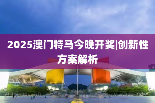 2025澳門特馬今晚開獎|創(chuàng)新性方案解析