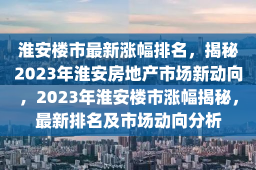 淮安樓市最新漲幅排名，揭秘2023年淮安房地產(chǎn)市場新動向，2023年淮安樓市漲幅揭秘，最新排名及市場動向分析