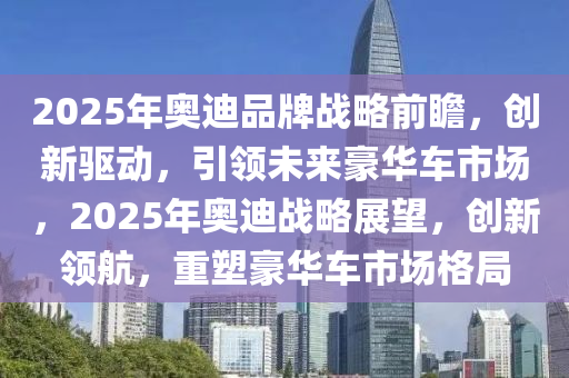 2025年奧迪品牌戰(zhàn)略前瞻，創(chuàng)新驅(qū)動(dòng)，引領(lǐng)未來(lái)豪華車市場(chǎng)，2025年奧迪戰(zhàn)略展望，創(chuàng)新領(lǐng)航，重塑豪華車市場(chǎng)格局