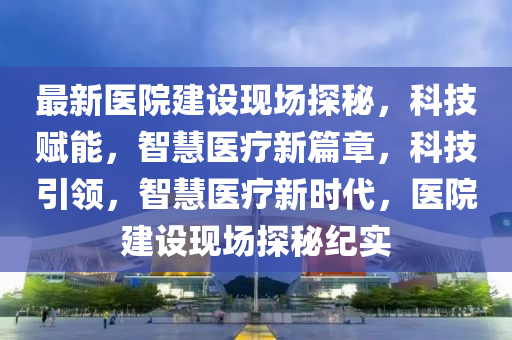 最新醫(yī)院建設(shè)現(xiàn)場探秘，科技賦能，智慧醫(yī)療新篇章，科技引領(lǐng)，智慧醫(yī)療新時(shí)代，醫(yī)院建設(shè)現(xiàn)場探秘紀(jì)實(shí)