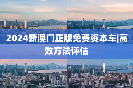 2024新澳門正版免費資本車|高效方法評估