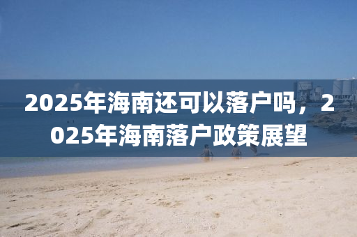2025年海南還可以落戶嗎，2025年海南落戶政策展望