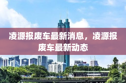 凌源報廢車最新消息，凌源報廢車最新動態(tài)
