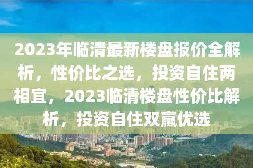 2023年臨清最新樓盤報價全解析，性價比之選，投資自住兩相宜，2023臨清樓盤性價比解析，投資自住雙贏優(yōu)選