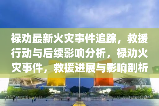 祿勸最新火災(zāi)事件追蹤，救援行動(dòng)與后續(xù)影響分析，祿勸火災(zāi)事件，救援進(jìn)展與影響剖析