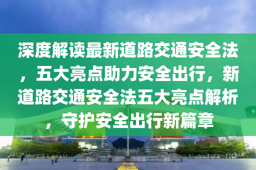 深度解讀最新道路交通安全法，五大亮點(diǎn)助力安全出行，新道路交通安全法五大亮點(diǎn)解析，守護(hù)安全出行新篇章