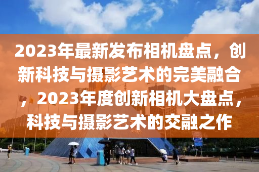 2023年最新發(fā)布相機(jī)盤(pán)點(diǎn)，創(chuàng)新科技與攝影藝術(shù)的完美融合，2023年度創(chuàng)新相機(jī)大盤(pán)點(diǎn)，科技與攝影藝術(shù)的交融之作