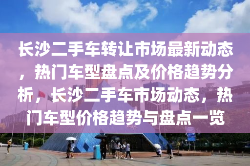 長(zhǎng)沙二手車轉(zhuǎn)讓市場(chǎng)最新動(dòng)態(tài)，熱門車型盤點(diǎn)及價(jià)格趨勢(shì)分析，長(zhǎng)沙二手車市場(chǎng)動(dòng)態(tài)，熱門車型價(jià)格趨勢(shì)與盤點(diǎn)一覽