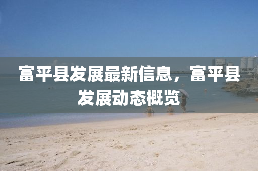 富平縣發(fā)展最新信息，富平縣發(fā)展動(dòng)態(tài)概覽