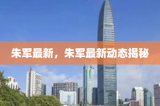 朱軍最新，朱軍最新動(dòng)態(tài)揭秘