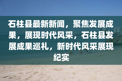 石柱縣最新新聞，聚焦發(fā)展成果，展現(xiàn)時(shí)代風(fēng)采，石柱縣發(fā)展成果巡禮，新時(shí)代風(fēng)采展現(xiàn)紀(jì)實(shí)