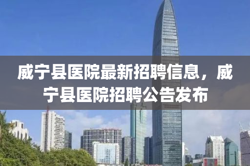 威寧縣醫(yī)院最新招聘信息，威寧縣醫(yī)院招聘公告發(fā)布